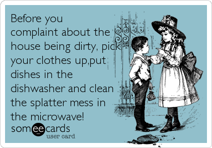 Before you
complaint about the
house being dirty, pick
your clothes up,put
dishes in the
dishwasher and clean
the splatter mess in
the microwave!