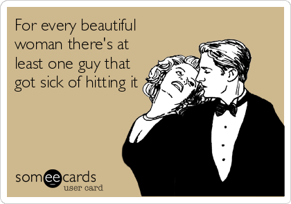 For every beautiful
woman there's at
least one guy that
got sick of hitting it