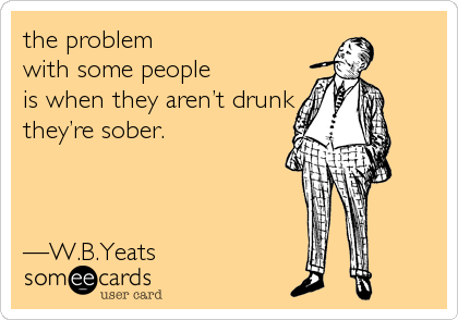 the problem
with some people
is when they aren’t drunk
they’re sober.



—W.B.Yeats