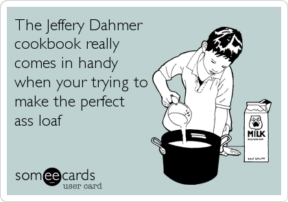 The Jeffery Dahmer
cookbook really
comes in handy
when your trying to
make the perfect 
ass loaf