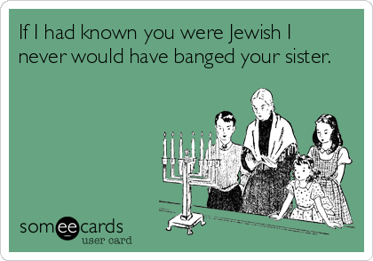 If I had known you were Jewish I
never would have banged your sister.