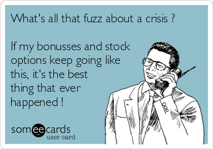What's all that fuzz about a crisis ? 

If my bonusses and stock
options keep going like
this, it's the best
thing that ever
happened !
