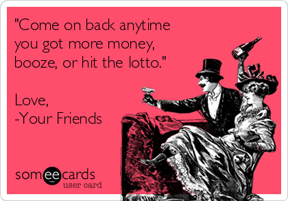 "Come on back anytime
you got more money,
booze, or hit the lotto."

Love,
-Your Friends