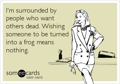 I'm surrounded by
people who want
others dead. Wishing
someone to be turned
into a frog means
nothing.