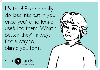 It's true! People really
do lose interest in you
once you're no longer
useful to them. What's
better, they'll always
find a way to
blame you for it!