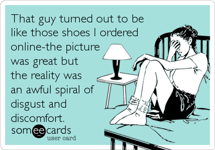 That guy turned out to be
like those shoes I ordered
online-the picture
was great but
the reality was
an awful spiral of
disgust and
discomfort.