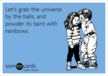 Let's grab the universe
by the balls, and
powder its taint with
rainbows.