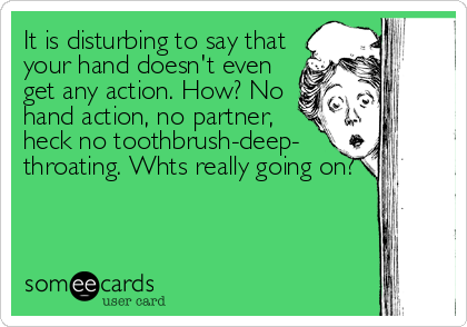 It is disturbing to say that
your hand doesn't even
get any action. How? No
hand action, no partner,
heck no toothbrush-deep-
throating. Whts real