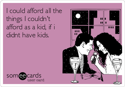 I could afford all the
things I couldn't
afford as a kid, if i
didnt have kids.