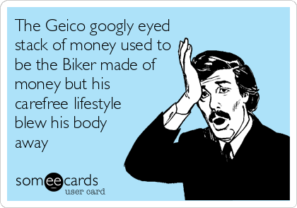 The Geico googly eyed
stack of money used to
be the Biker made of
money but his
carefree lifestyle
blew his body
away