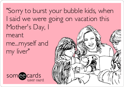 "Sorry to burst your bubble kids, when
I said we were going on vacation this
Mother's Day, I
meant
me...myself and
my liver"