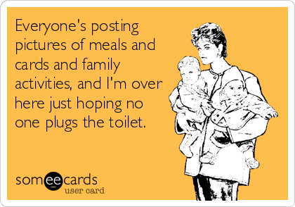 Everyone's posting
pictures of meals and
cards and family
activities, and I'm over
here just hoping no
one plugs the toilet.