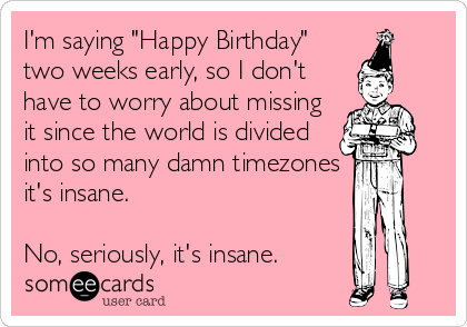 I'm saying "Happy Birthday"
two weeks early, so I don't
have to worry about missing
it since the world is divided
into so many damn timezones
it's insane.

No, seriously, it's insane.