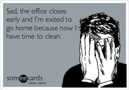Sad, the office closes
early and I'm exited to
go home because now I
have time to clean.