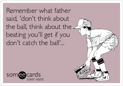 Remember what father
said, 'don't think about
the ball, think about the
beating you'll get if you
don't catch the ball'...