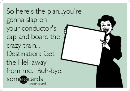 So here's the plan...you're
gonna slap on
your conductor's
cap and board the
crazy train... 
Destination: Get
the Hell away 
from me.  Buh-bye.