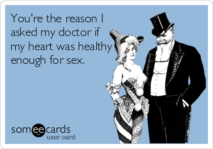 You're the reason I
asked my doctor if
my heart was healthy
enough for sex.