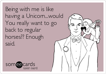 Being with me is like
having a Unicorn...would
You really want to go
back to regular
horses?? Enough
said.