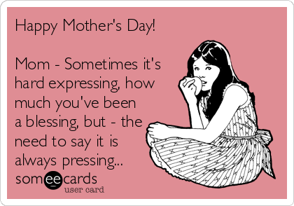 Happy Mother's Day!

Mom - Sometimes it's 
hard expressing, how
much you've been
a blessing, but - the
need to say it is
always pressing...