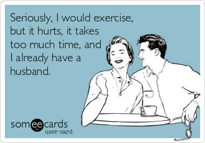 Seriously, I would exercise,
but it hurts, it takes
too much time, and
I already have a
husband.