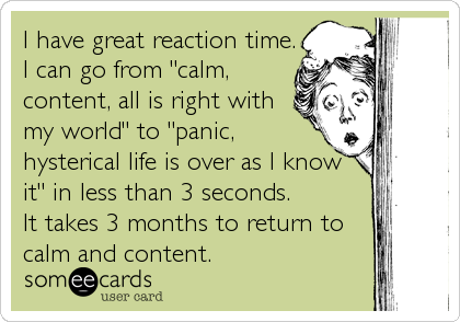 I have great reaction time.
I can go from "calm,
content, all is right with
my world" to "panic,
hysterical life is over as I know
it"