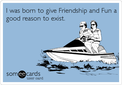 I was born to give Friendship and Fun a
good reason to exist.
