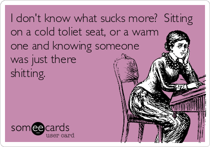 I don't know what sucks more?  Sitting
on a cold toliet seat, or a warm 
one and knowing someone
was just there
shitting.