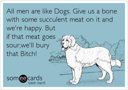 All men are like Dogs. Give us a bone
with some succulent meat on it and
we're happy. But
if that meat goes
sour,we'll bury
that Bitch!