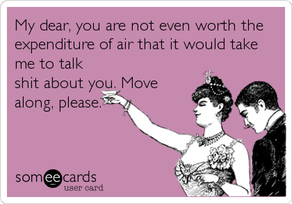 My dear, you are not even worth the
expenditure of air that it would take
me to talk
shit about you. Move
along, please.