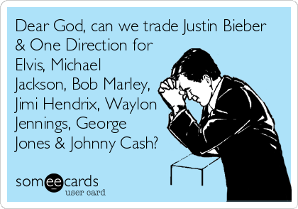 Dear God, can we trade Justin Bieber
& One Direction for
Elvis, Michael
Jackson, Bob Marley,
Jimi Hendrix, Waylon
Jennings, George
Jones & Johnny Cash?