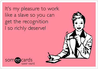 It's my pleasure to work 
like a slave so you can 
get the recognition 
I so richly deserve!