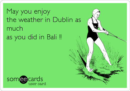 May you enjoy 
the weather in Dublin as
much 
as you did in Bali !!