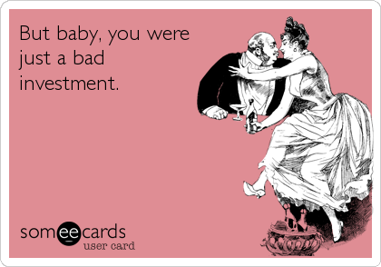 But baby, you were
just a bad
investment.