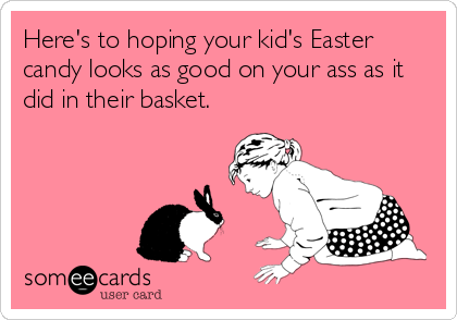 Here's to hoping your kid's Easter
candy looks as good on your ass as it
did in their basket.