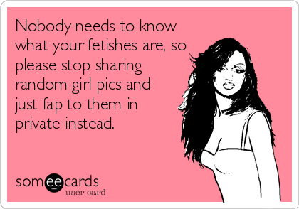 Nobody needs to know
what your fetishes are, so
please stop sharing
random girl pics and
just fap to them in
private instead.