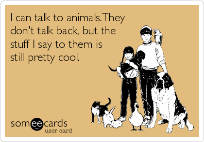 I can talk to animals.They
don't talk back, but the
stuff I say to them is
still pretty cool.