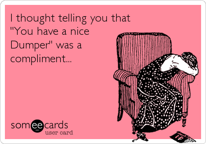 I thought telling you that
"You have a nice
Dumper" was a
compliment...