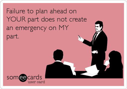 Failure to plan ahead on
YOUR part does not create
an emergency on MY
part.