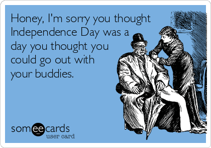 Honey, I'm sorry you thought
Independence Day was a
day you thought you 
could go out with
your buddies.