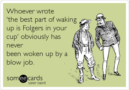 Whoever wrote 
'the best part of waking
up is Folgers in your
cup' obviously has
never
been woken up by a
blow job.