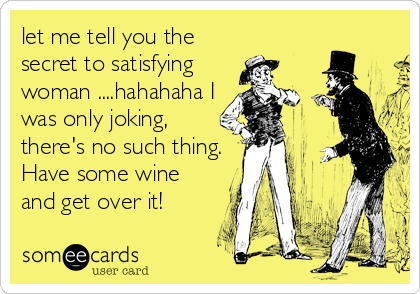 let me tell you the
secret to satisfying
woman ....hahahaha I
was only joking,
there's no such thing.
Have some wine
and get over it!