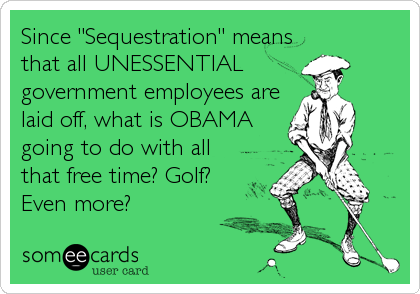 Since "Sequestration" means
that all UNESSENTIAL
government employees are
laid off, what is OBAMA
going to do with all
that free time? Golf?<br%