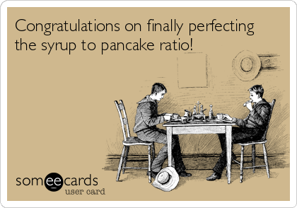 Congratulations on finally perfecting
the syrup to pancake ratio!