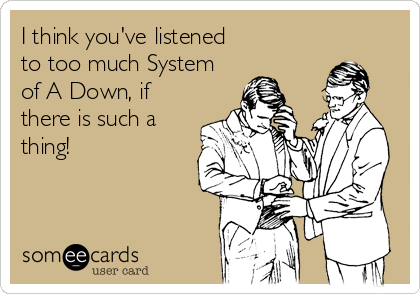 I think you've listened
to too much System
of A Down, if
there is such a
thing!