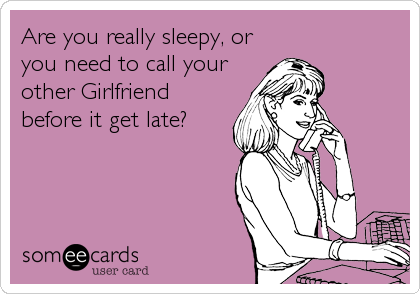 Are you really sleepy, or
you need to call your
other Girlfriend
before it get late?