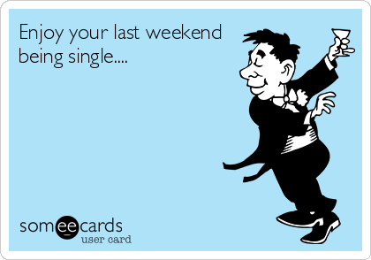 Enjoy your last weekend
being single....