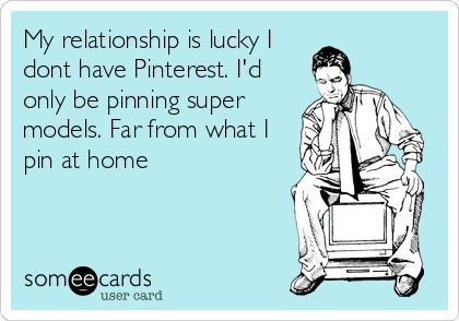 My relationship is lucky I
dont have Pinterest. I'd
only be pinning super
models. Far from what I 
pin at home