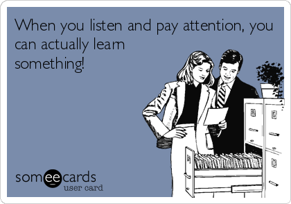 When you listen and pay attention, you
can actually learn
something!