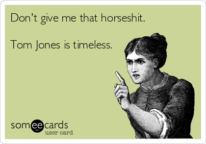 Don't give me that horseshit.

Tom Jones is timeless.