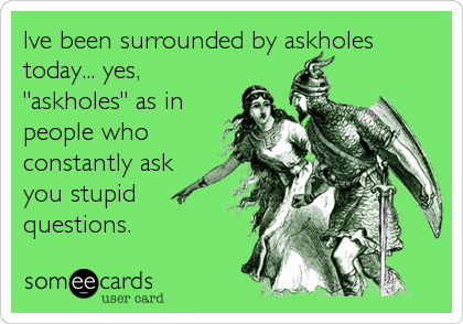 Ive been surrounded by askholes
today... yes,
"askholes" as in
people who
constantly ask
you stupid
questions.